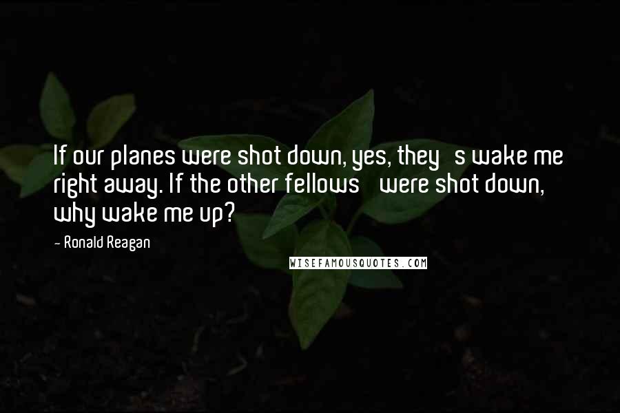 Ronald Reagan Quotes: If our planes were shot down, yes, they's wake me right away. If the other fellows' were shot down, why wake me up?