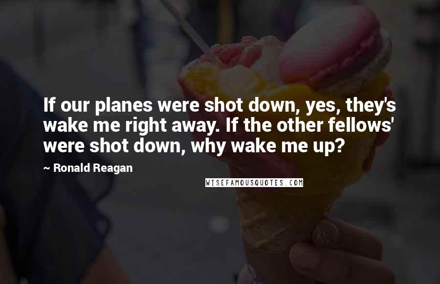 Ronald Reagan Quotes: If our planes were shot down, yes, they's wake me right away. If the other fellows' were shot down, why wake me up?