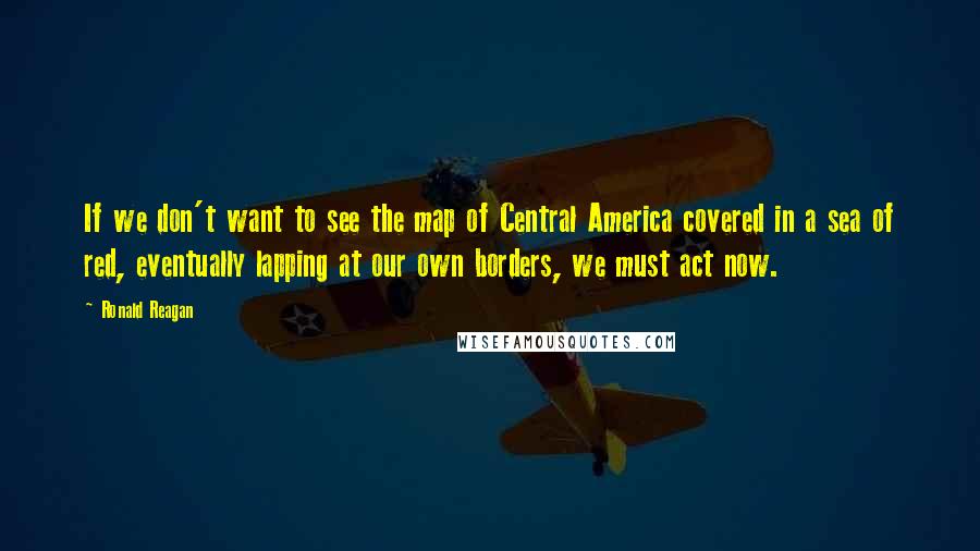 Ronald Reagan Quotes: If we don't want to see the map of Central America covered in a sea of red, eventually lapping at our own borders, we must act now.