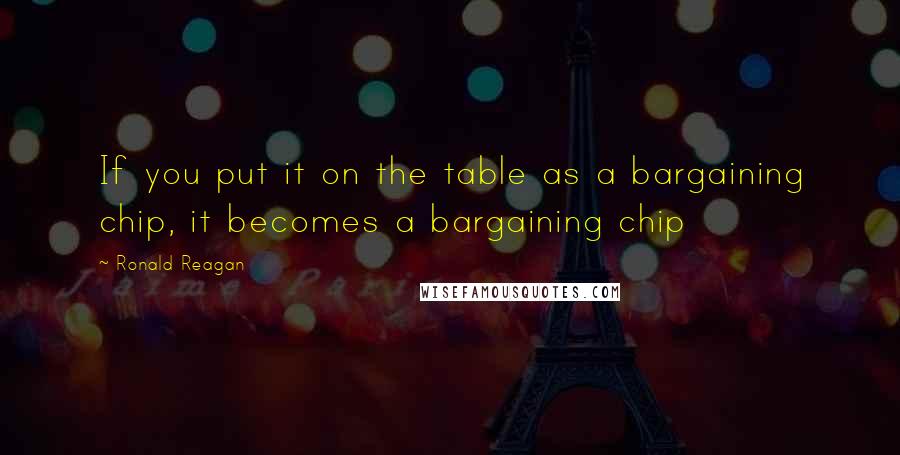 Ronald Reagan Quotes: If you put it on the table as a bargaining chip, it becomes a bargaining chip