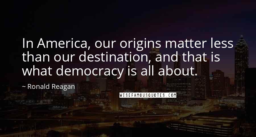 Ronald Reagan Quotes: In America, our origins matter less than our destination, and that is what democracy is all about.
