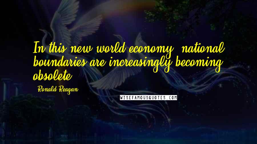 Ronald Reagan Quotes: In this new world economy, national boundaries are increasingly becoming obsolete.