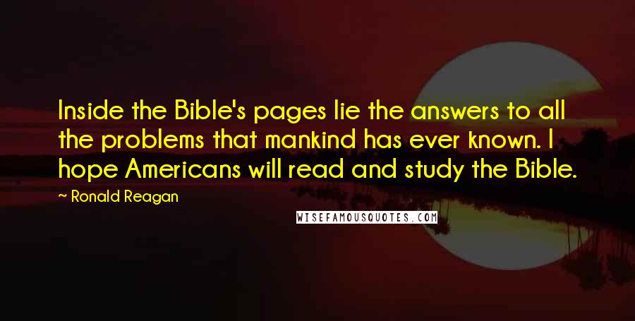 Ronald Reagan Quotes: Inside the Bible's pages lie the answers to all the problems that mankind has ever known. I hope Americans will read and study the Bible.