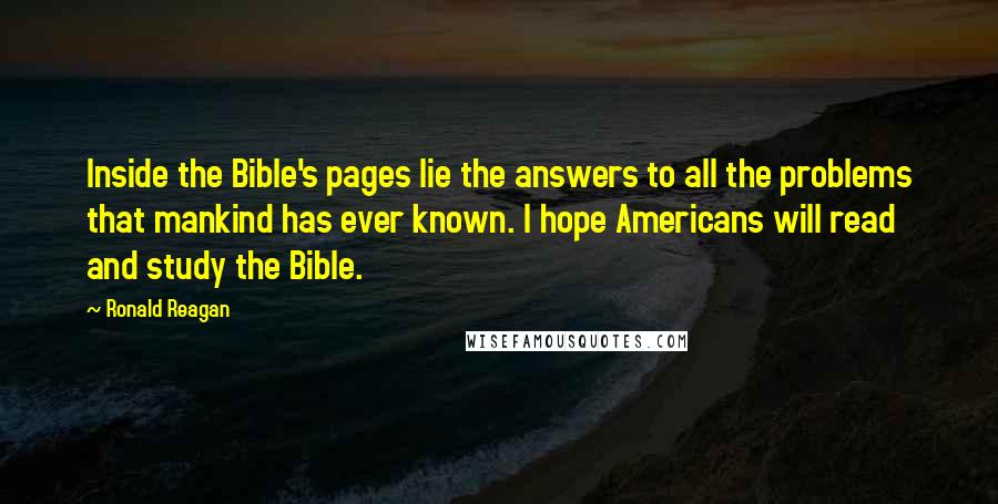 Ronald Reagan Quotes: Inside the Bible's pages lie the answers to all the problems that mankind has ever known. I hope Americans will read and study the Bible.