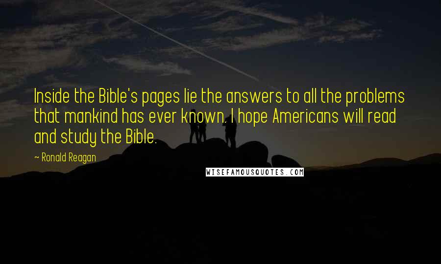 Ronald Reagan Quotes: Inside the Bible's pages lie the answers to all the problems that mankind has ever known. I hope Americans will read and study the Bible.