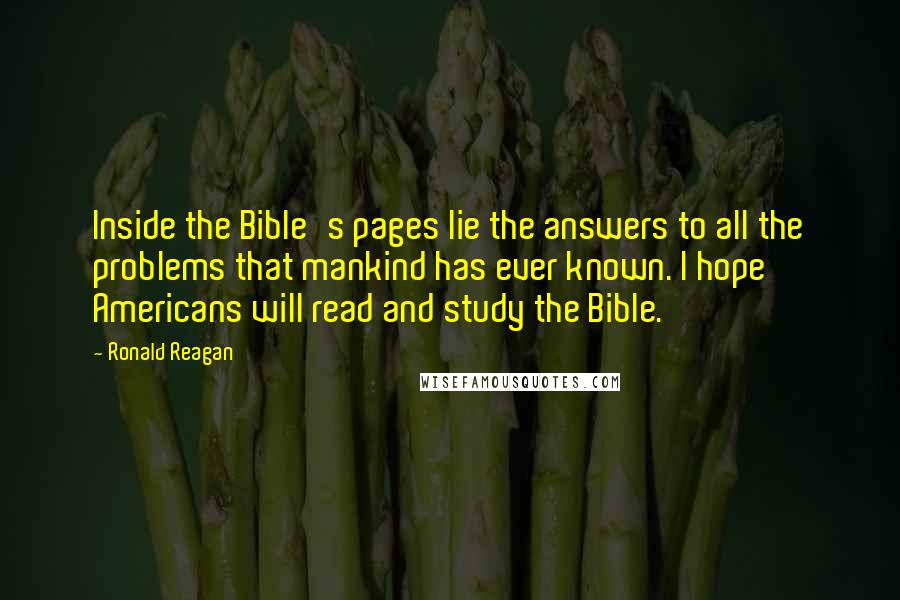 Ronald Reagan Quotes: Inside the Bible's pages lie the answers to all the problems that mankind has ever known. I hope Americans will read and study the Bible.