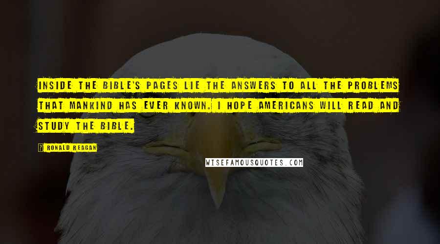 Ronald Reagan Quotes: Inside the Bible's pages lie the answers to all the problems that mankind has ever known. I hope Americans will read and study the Bible.