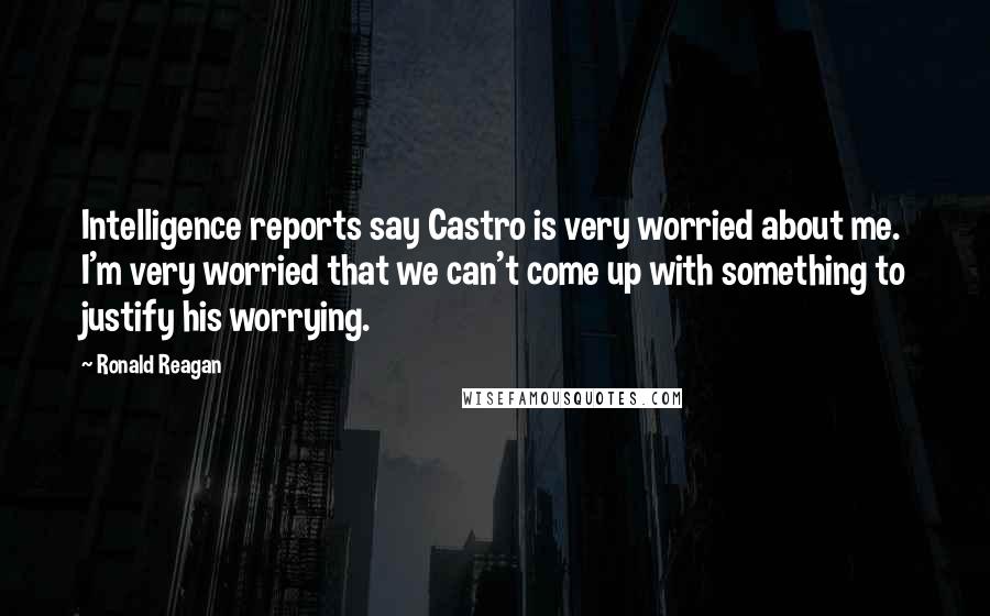 Ronald Reagan Quotes: Intelligence reports say Castro is very worried about me. I'm very worried that we can't come up with something to justify his worrying.