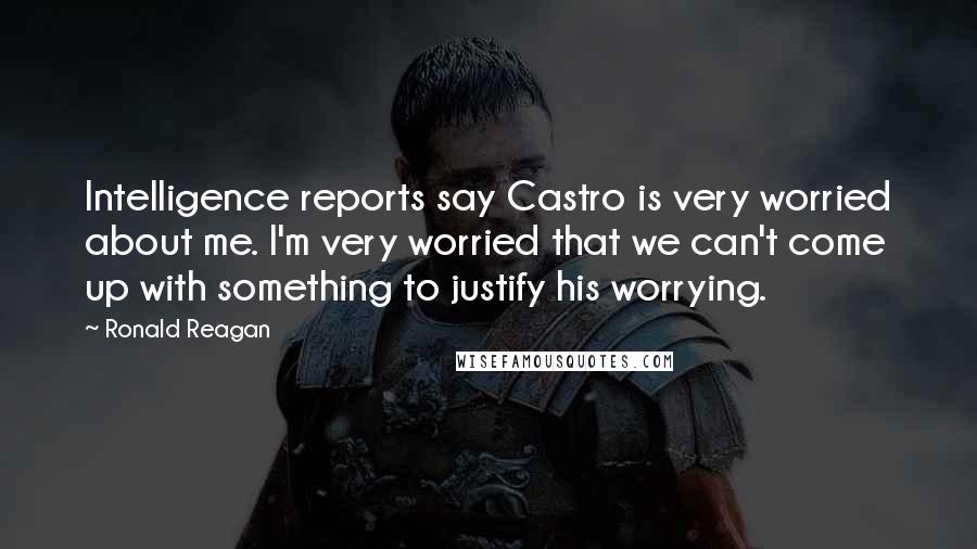 Ronald Reagan Quotes: Intelligence reports say Castro is very worried about me. I'm very worried that we can't come up with something to justify his worrying.