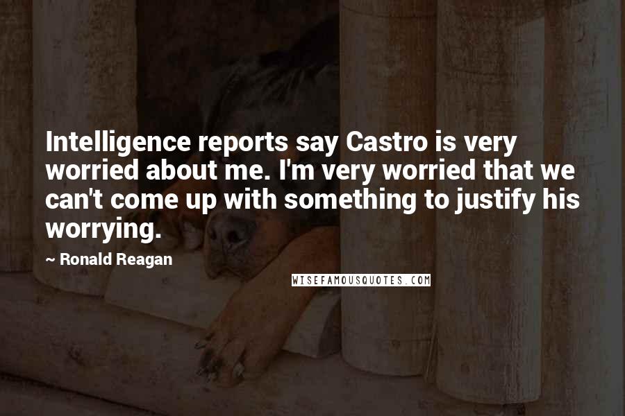 Ronald Reagan Quotes: Intelligence reports say Castro is very worried about me. I'm very worried that we can't come up with something to justify his worrying.