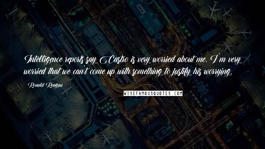 Ronald Reagan Quotes: Intelligence reports say Castro is very worried about me. I'm very worried that we can't come up with something to justify his worrying.