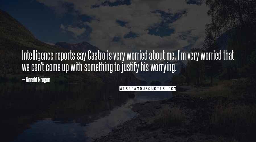 Ronald Reagan Quotes: Intelligence reports say Castro is very worried about me. I'm very worried that we can't come up with something to justify his worrying.