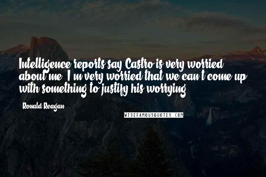 Ronald Reagan Quotes: Intelligence reports say Castro is very worried about me. I'm very worried that we can't come up with something to justify his worrying.