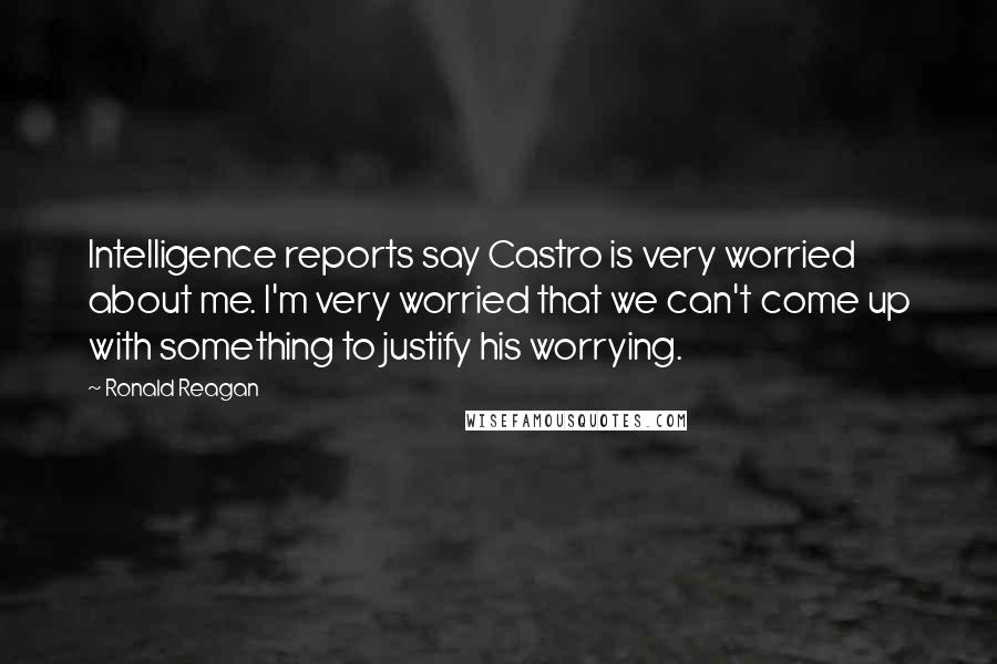 Ronald Reagan Quotes: Intelligence reports say Castro is very worried about me. I'm very worried that we can't come up with something to justify his worrying.