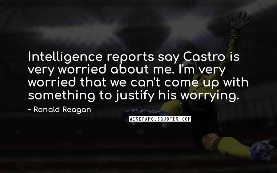 Ronald Reagan Quotes: Intelligence reports say Castro is very worried about me. I'm very worried that we can't come up with something to justify his worrying.