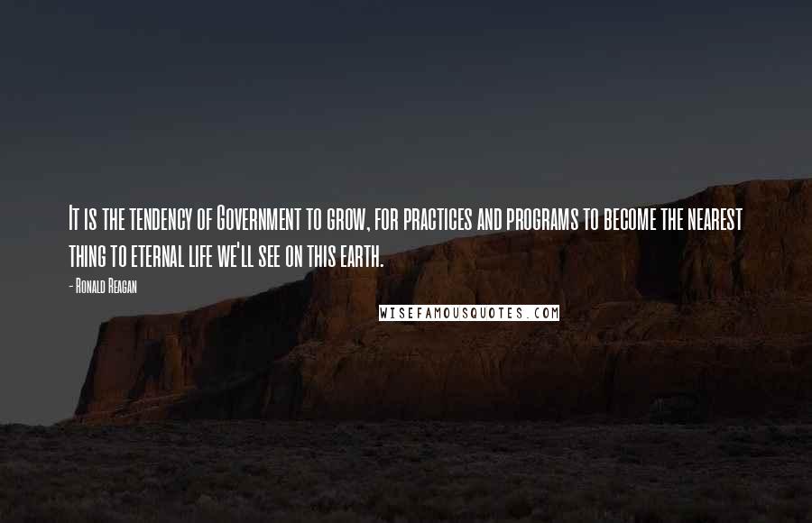 Ronald Reagan Quotes: It is the tendency of Government to grow, for practices and programs to become the nearest thing to eternal life we'll see on this earth.