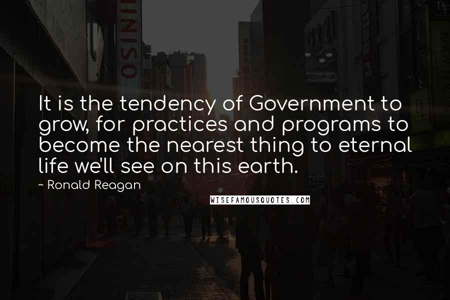 Ronald Reagan Quotes: It is the tendency of Government to grow, for practices and programs to become the nearest thing to eternal life we'll see on this earth.