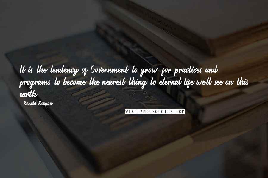 Ronald Reagan Quotes: It is the tendency of Government to grow, for practices and programs to become the nearest thing to eternal life we'll see on this earth.