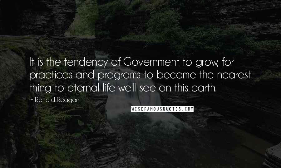 Ronald Reagan Quotes: It is the tendency of Government to grow, for practices and programs to become the nearest thing to eternal life we'll see on this earth.
