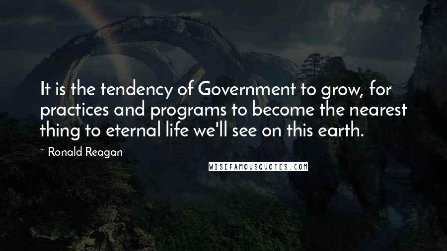 Ronald Reagan Quotes: It is the tendency of Government to grow, for practices and programs to become the nearest thing to eternal life we'll see on this earth.