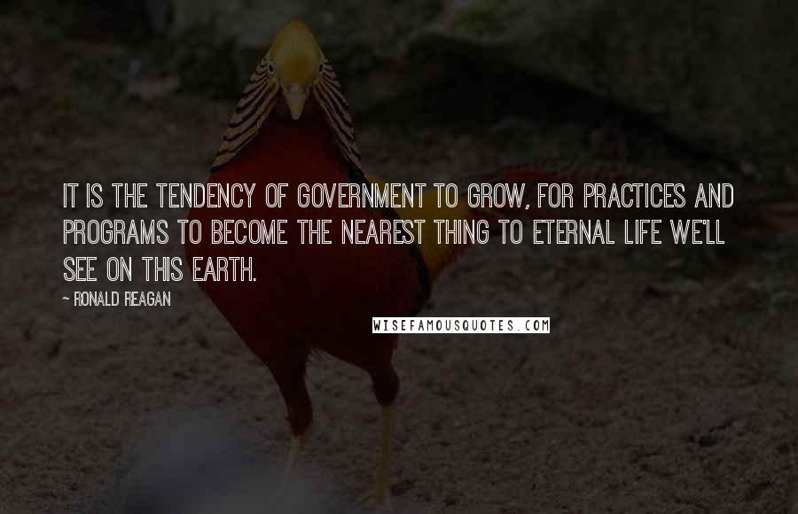 Ronald Reagan Quotes: It is the tendency of Government to grow, for practices and programs to become the nearest thing to eternal life we'll see on this earth.