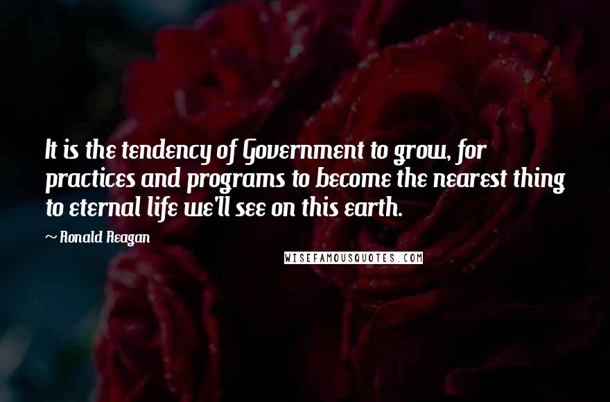 Ronald Reagan Quotes: It is the tendency of Government to grow, for practices and programs to become the nearest thing to eternal life we'll see on this earth.