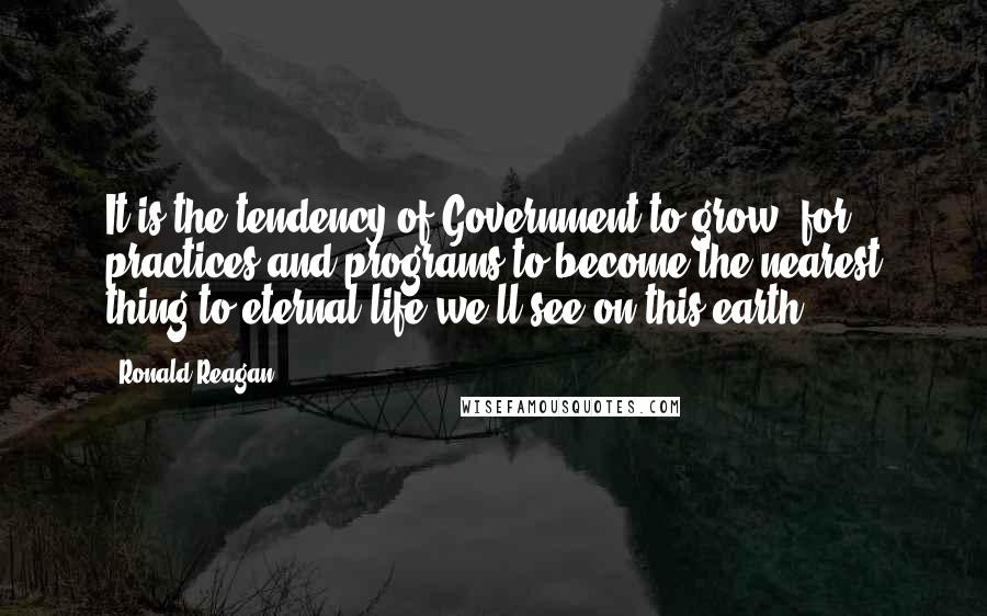 Ronald Reagan Quotes: It is the tendency of Government to grow, for practices and programs to become the nearest thing to eternal life we'll see on this earth.