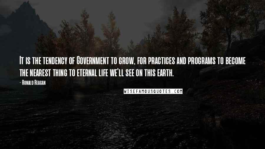Ronald Reagan Quotes: It is the tendency of Government to grow, for practices and programs to become the nearest thing to eternal life we'll see on this earth.