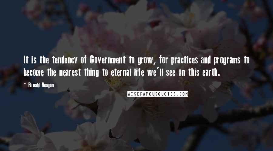 Ronald Reagan Quotes: It is the tendency of Government to grow, for practices and programs to become the nearest thing to eternal life we'll see on this earth.