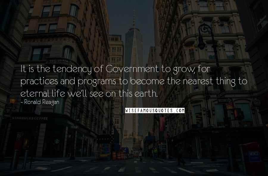 Ronald Reagan Quotes: It is the tendency of Government to grow, for practices and programs to become the nearest thing to eternal life we'll see on this earth.