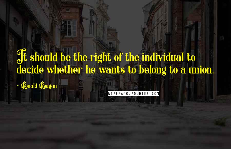 Ronald Reagan Quotes: It should be the right of the individual to decide whether he wants to belong to a union.