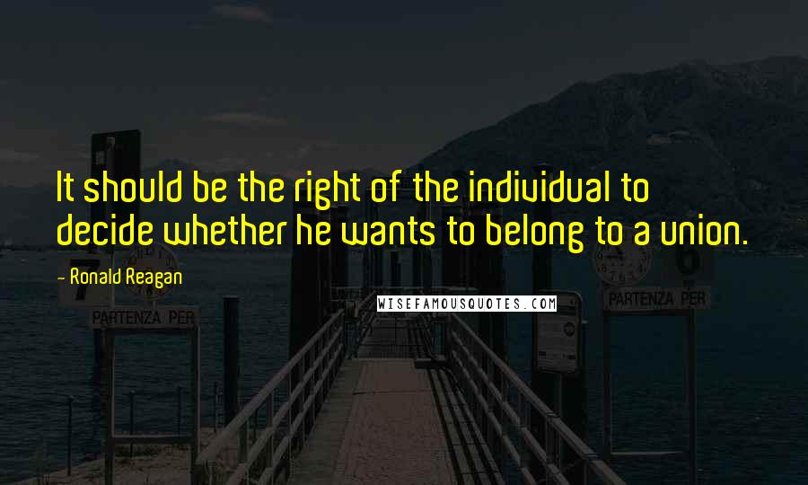 Ronald Reagan Quotes: It should be the right of the individual to decide whether he wants to belong to a union.