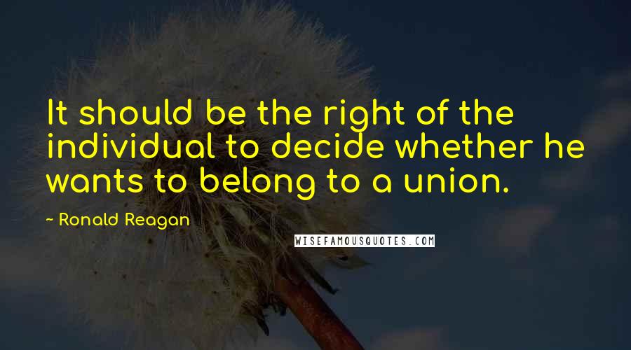 Ronald Reagan Quotes: It should be the right of the individual to decide whether he wants to belong to a union.