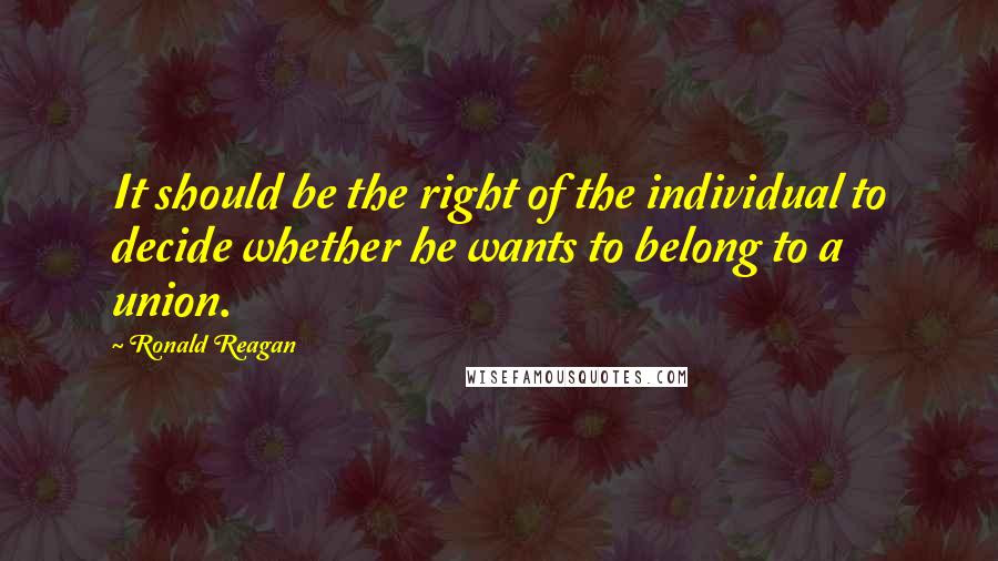 Ronald Reagan Quotes: It should be the right of the individual to decide whether he wants to belong to a union.