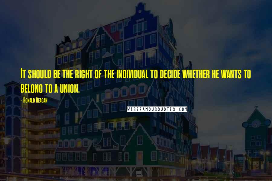 Ronald Reagan Quotes: It should be the right of the individual to decide whether he wants to belong to a union.