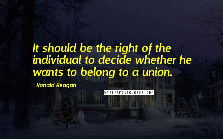 Ronald Reagan Quotes: It should be the right of the individual to decide whether he wants to belong to a union.