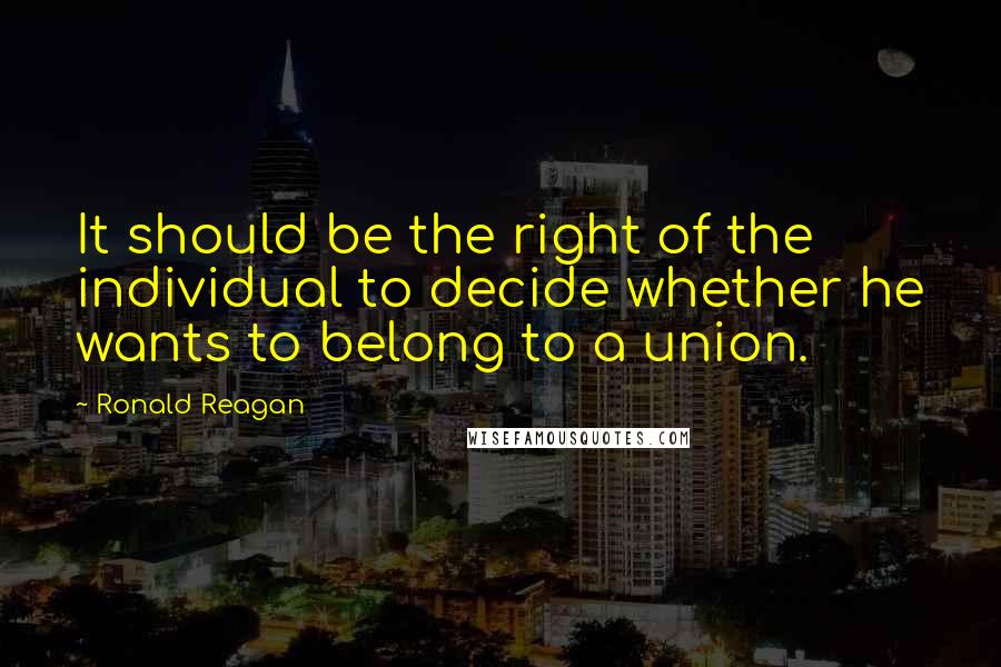 Ronald Reagan Quotes: It should be the right of the individual to decide whether he wants to belong to a union.