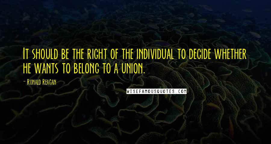 Ronald Reagan Quotes: It should be the right of the individual to decide whether he wants to belong to a union.