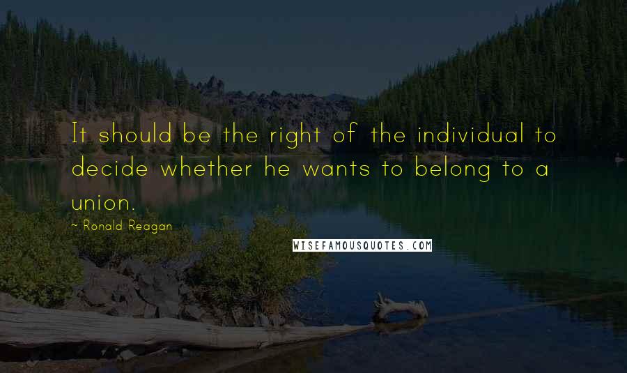 Ronald Reagan Quotes: It should be the right of the individual to decide whether he wants to belong to a union.