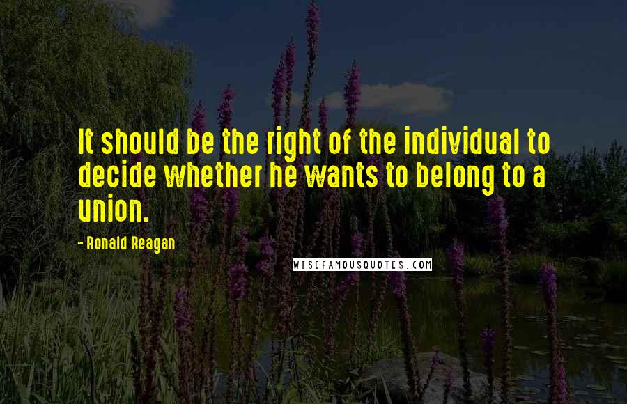 Ronald Reagan Quotes: It should be the right of the individual to decide whether he wants to belong to a union.