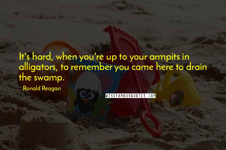 Ronald Reagan Quotes: It's hard, when you're up to your armpits in alligators, to remember you came here to drain the swamp.