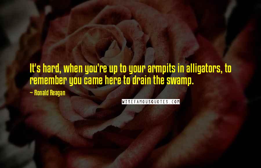 Ronald Reagan Quotes: It's hard, when you're up to your armpits in alligators, to remember you came here to drain the swamp.