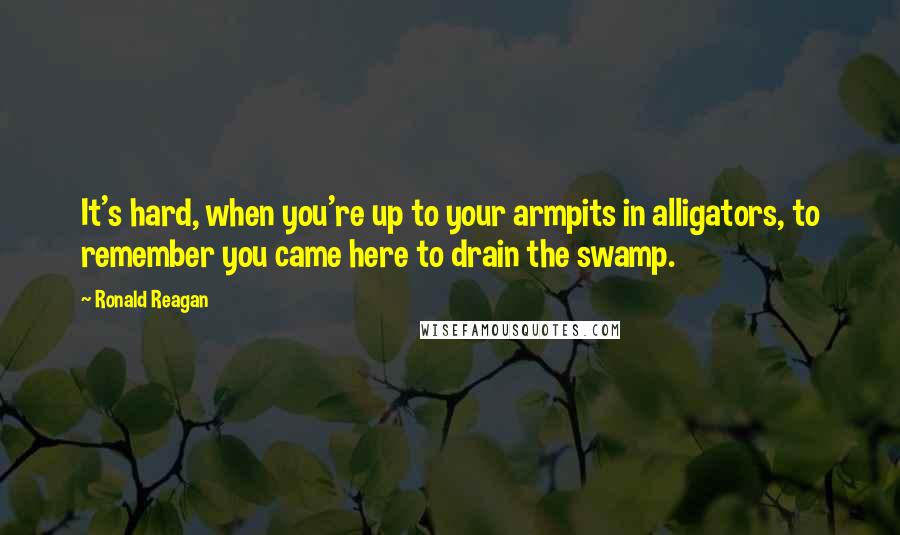 Ronald Reagan Quotes: It's hard, when you're up to your armpits in alligators, to remember you came here to drain the swamp.