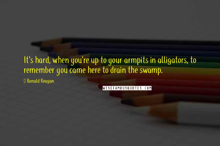 Ronald Reagan Quotes: It's hard, when you're up to your armpits in alligators, to remember you came here to drain the swamp.