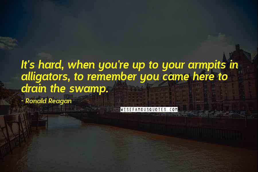 Ronald Reagan Quotes: It's hard, when you're up to your armpits in alligators, to remember you came here to drain the swamp.