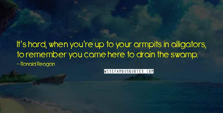 Ronald Reagan Quotes: It's hard, when you're up to your armpits in alligators, to remember you came here to drain the swamp.