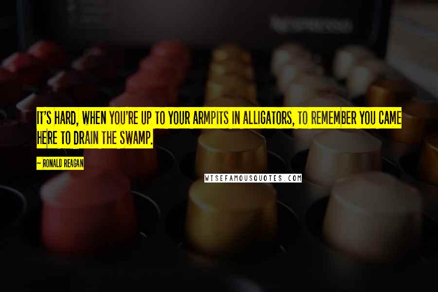 Ronald Reagan Quotes: It's hard, when you're up to your armpits in alligators, to remember you came here to drain the swamp.