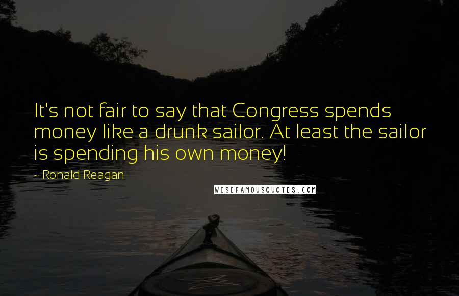 Ronald Reagan Quotes: It's not fair to say that Congress spends money like a drunk sailor. At least the sailor is spending his own money!