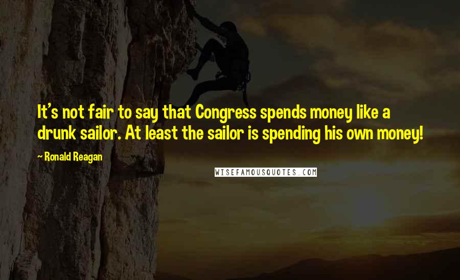 Ronald Reagan Quotes: It's not fair to say that Congress spends money like a drunk sailor. At least the sailor is spending his own money!