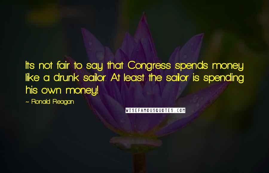 Ronald Reagan Quotes: It's not fair to say that Congress spends money like a drunk sailor. At least the sailor is spending his own money!